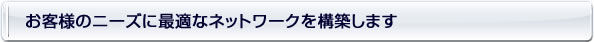 お客様のニーズに最適なネットワークを構築します